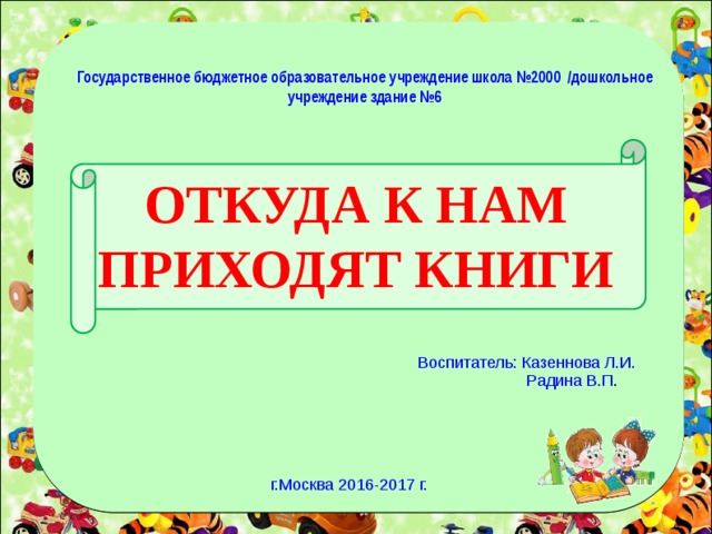 Государственное бюджетное образовательное учреждение школа №2000 /дошкольное учреждение здание №6 ОТКУДА К НАМ ПРИХОДЯТ КНИГИ Воспитатель: Казеннова Л.И.  Радина В.П . г.Москва 2016-2017 г.