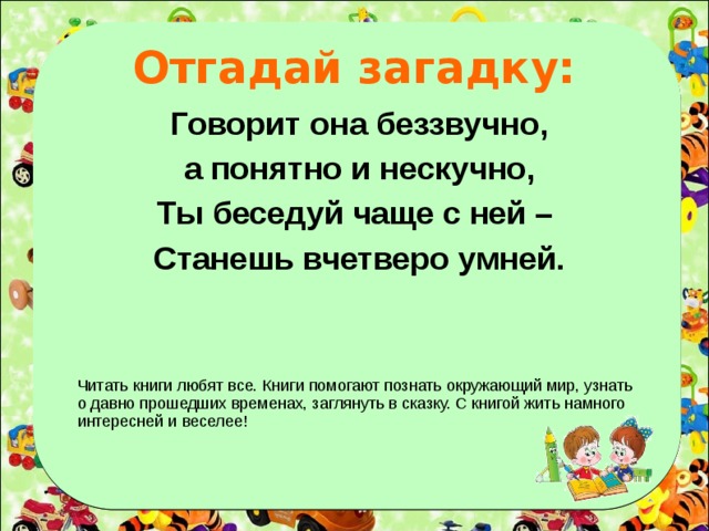 Отгадай загадку: Говорит она беззвучно, а понятно и нескучно, Ты беседуй чаще с ней – Станешь вчетверо умней. Читать книги любят все. Книги помогают познать окружающий мир, узнать о давно прошедших временах, заглянуть в сказку. С книгой жить намного интересней и веселее!