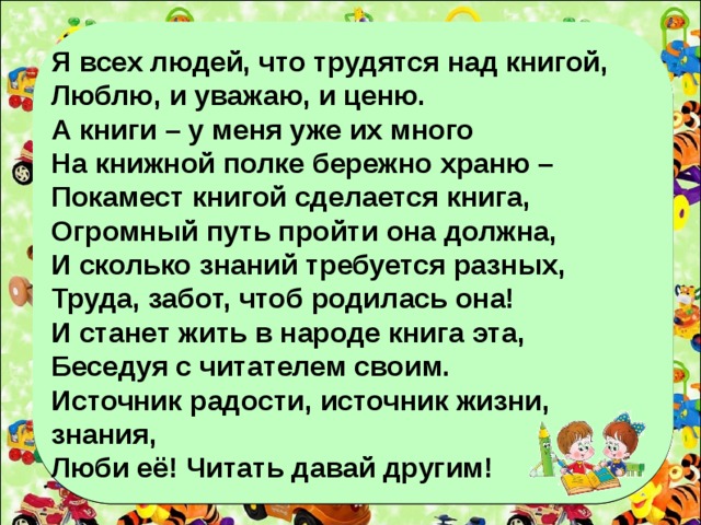 Я всех людей, что трудятся над книгой, Люблю, и уважаю, и ценю. А книги – у меня уже их много На книжной полке бережно храню – Покамест книгой сделается книга, Огромный путь пройти она должна, И сколько знаний требуется разных, Труда, забот, чтоб родилась она! И станет жить в народе книга эта, Беседуя с читателем своим. Источник радости, источник жизни, знания, Люби её! Читать давай другим!   Куддае Мухаммади.