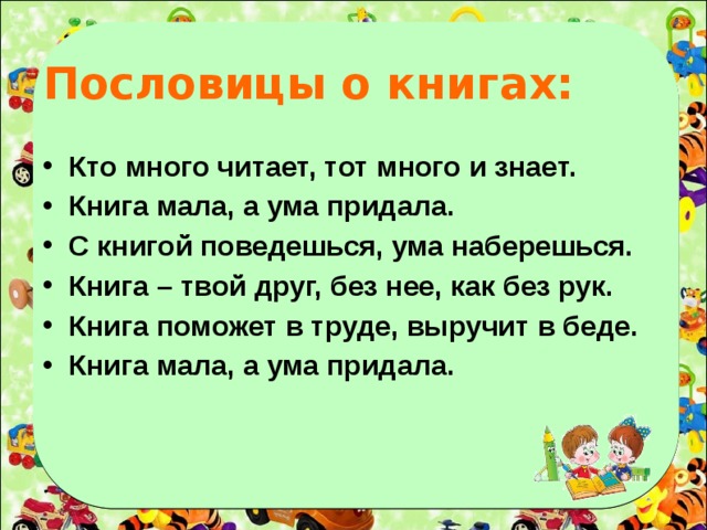 Пословицы о книгах: Кто много читает, тот много и знает. Книга мала, а ума придала. С книгой поведешься, ума наберешься. Книга – твой друг, без нее, как без рук. Книга поможет в труде, выручит в беде. Книга мала, а ума придала.