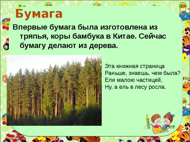 Бумага  Впервые бумага была изготовлена из тряпья, коры бамбука в Китае. Сейчас бумагу делают из дерева. Эта книжная страница Раньше, знаешь, чем была? Ели малою частицей, Ну, а ель в лесу росла.