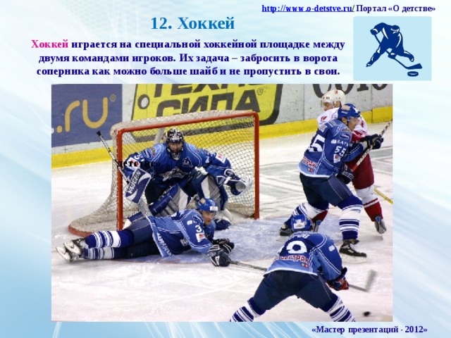 http :// www . o - detstve . ru /  Портал «О детстве»  12. Хоккей Хоккей играется на специальной хоккейной площадке между двумя командами игроков. Их задача – забросить в ворота соперника как можно больше шайб и не пропустить в свои. детстве» «Мастер презентаций - 2012»