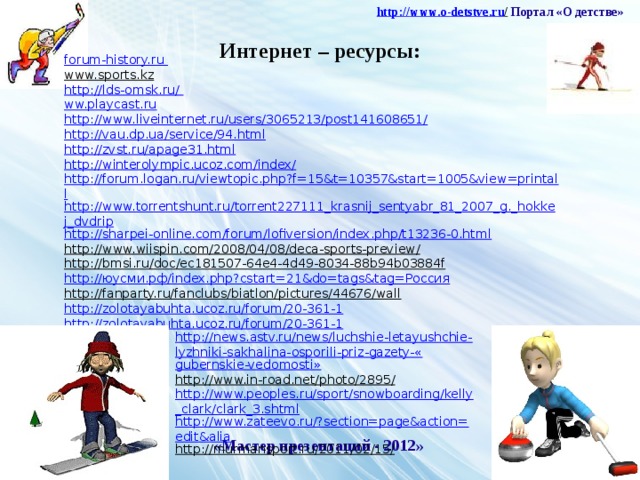 http :// www . o - detstve . ru /  Портал «О детстве» Интернет – ресурсы: forum-history.ru www.sports.kz  http://lds-omsk.ru/ ww.playcast.ru http://www.liveinternet.ru/users/3065213/post141608651/ http://vau.dp.ua/service/94.html http://zvst.ru/apage31.html http://winterolympic.ucoz.com/index/ http://forum.logan.ru/viewtopic.php?f=15&t=10357&start=1005&view=printall http://www.torrentshunt.ru/torrent227111_krasnij_sentyabr_81_2007_g._hokkej_dvdrip http://sharpei-online.com/forum/lofiversion/index.php/t13236-0.html http://www.wiispin.com/2008/04/08/deca-sports-preview/  http://bmsi.ru/doc/ec181507-64e4-4d49-8034-88b94b03884f  http:// юусми.рф / index.php?cstart =21&do= tags&tag = Россия http://fanparty.ru/fanclubs/biatlon/pictures/44676/wall  http://zolotayabuhta.ucoz.ru/forum/20-361-1 http://zolotayabuhta.ucoz.ru/forum/20-361-1 http://news.astv.ru/news/luchshie-letayushchie-lyzhniki-sakhalina-osporili-priz-gazety-« gubernskie-vedomosti » http://www.in-road.net/photo/2895/  http://www.peoples.ru/sport/snowboarding/kelly_clark/clark_3.shtml http://www.zateevo.ru/?section=page&action=edit&alia http://murmansport.ru/2011/02/15/  «Мастер презентаций - 2012»