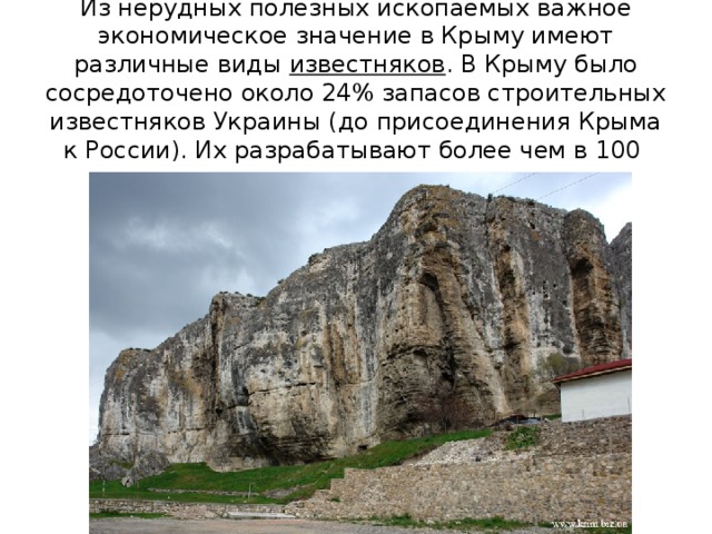 Из нерудных полезных ископаемых важное экономическое значение в Крыму имеют различные виды  известняков . В Крыму было сосредоточено около 24% запасов строительных известняков Украины (до присоединения Крыма к России). Их разрабатывают более чем в 100 карьерах .