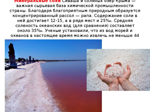 Минеральные соли  Сиваша и соляных озер Крыма — важная сырьевая база химической промышленности страны. Благодаря благоприятным природным образуется концентрированный рассол — рапа. Содержание соли в ней достигает 12-15, а в ряде мест и 25‰. Средняя соленость океанских вод (для сравнения) составляет около 35‰. Ученые установили, что из вод морей и океанов в настоящее время можно извлечь не меньше 44 химических элементов.