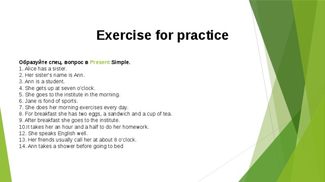 Exercise for practice  Образуйте спец. вопрос в  Present  Simple . 1. Alice has a sister.  2. Her sister’s name is Ann.  3. Ann is a student.  4. She gets up at seven o'clock.   5. She goes to the institute in the morning.   6. Jane is fond of sports.   7. She does her morning exercises every day.   8. For breakfast she has two eggs, a sandwich and a cup of tea.   9. After breakfast she goes to the institute.   10.It takes her an hour and a half to do her homework.   12. She speaks English well.  13. Her friends usually call her at about 8 o’clock.  14. Ann takes a shower before going to bed