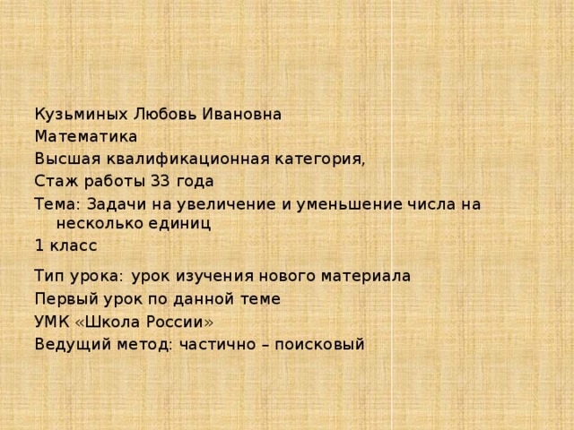 Кузьминых Любовь Ивановна Математика Высшая квалификационная категория, Стаж работы 33 года Тема: Задачи на увеличение и уменьшение числа на несколько единиц 1 класс Тип урока:   урок изучения нового материала Первый урок по данной теме УМК «Школа России» Ведущий метод: частично – поисковый