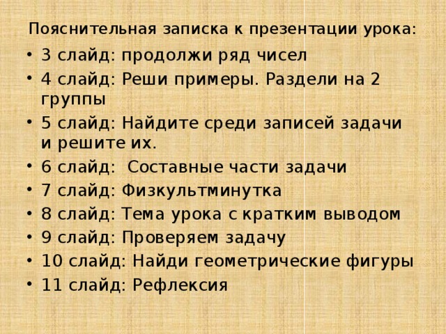 Пояснительная записка к презентации урока: 3 слайд: продолжи ряд чисел 4 слайд: Реши примеры. Раздели на 2 группы 5 слайд: Найдите среди записей задачи и решите их. 6 слайд: Составные части задачи 7 слайд: Физкультминутка 8 слайд: Тема урока с кратким выводом 9 слайд: Проверяем задачу 10 слайд: Найди геометрические фигуры 11 слайд: Рефлексия