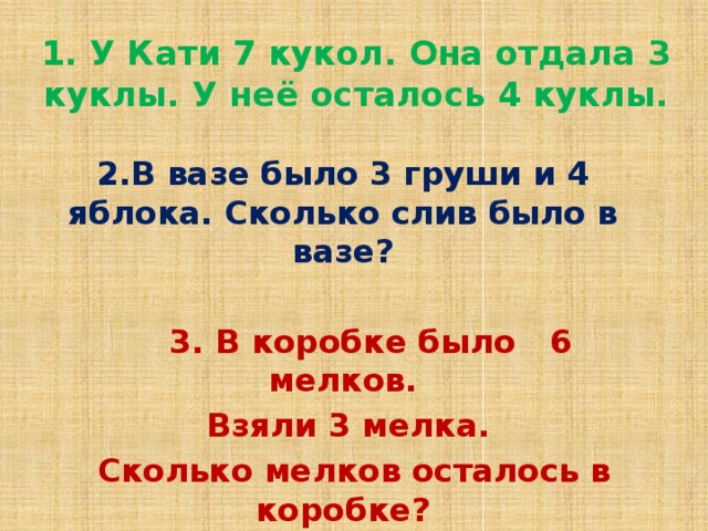 1. У Кати 7 кукол. Она отдала 3 куклы. У неё осталось 4 куклы. 2.В вазе было 3 груши и 4 яблока. Сколько слив было в вазе?   3. В коробке было 6 мелков.  Взяли 3 мелка.  Сколько мелков осталось в коробке?