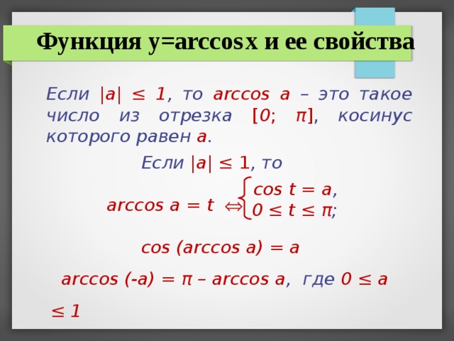 Функция y=arccos  x и ее свойства Если |а| ‌‌≤ 1 , то  arccos а –  это такое число из отрезка  [ 0 ; π ] , косинус которого равен а .   Если |а| ‌‌≤ 1 , то   arccos а = t     cos (arccos a) = a  arccos (-a) = π – arccos a , где 0 ≤ а ≤ 1 cos t = а , 0 ≤ t ≤ π ;