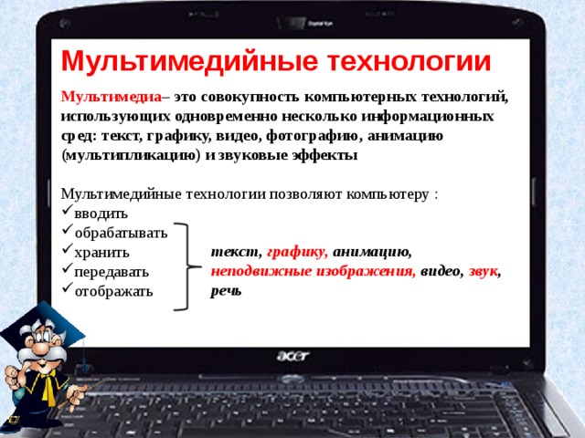 Мультимедийные технологии Мультимедиа – это совокупность компьютерных технологий, использующих одновременно несколько информационных сред: текст, графику, видео, фотографию, анимацию (мультипликацию) и звуковые эффекты  Мультимедийные технологии позволяют компьютеру : вводить обрабатывать хранить передавать отображать текст, графику, анимацию, неподвижные изображения, видео, звук , речь