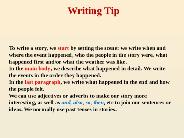 Writing Tip To write a story, we start by setting the scene: we write when and where the event happened, who the people in the story were, what happened first and/or what the weather was like.  In  the main body , we describe what happened in detail. We write the events in the order they happened.  In the last paragraph , we write what happened in the end and how the people felt.  We can use adjectives or adverbs to make our story more interesting, as well as and , also , so , then , etc to join our sentences or ideas. We normally use past tenses in stories.