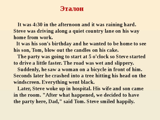 Эталон     It was 4:30 in the afternoon and it was raining hard. Steve was driving along a quiet country lane on his way home from work.  It was his son's birthday and he wanted to be home to see his son, Tom, blow out the candles on his cake.  The party was going to start at 5 o'clock so Steve started to drive a little faster. The road was wet and slippery.  Suddenly, he saw a woman on a bicycle in front of him. Seconds later he crashed into a tree hitting his head on the windscreen. Everything went black.  Later, Steve woke up in hospital. His wife and son came in the room. 