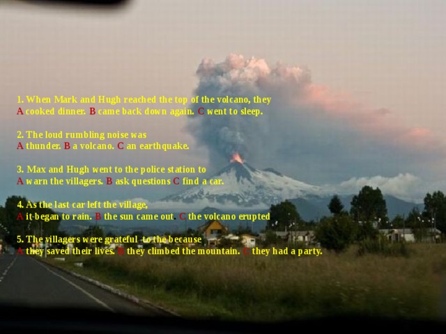 1. When Mark  and Hugh reached the top of the volcano, they  A cooked dinner. В came back down again. С went to sleep.   2. The loud rumbling noise was  A  thunder. В  a volcano. С an earthquake.   3. Max and Hugh went to the police station to  A  warn the villagers. В ask questions С  find a car.   4. As the last car left the village,  A  it began to rain. В  the sun came out . С the volcano erupted .   5. The villagers were grateful to the because  A  they saved their lives. В they climbed the mountain. С  they had a party.