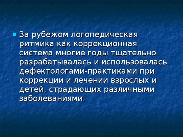 За рубежом логопедическая ритмика как коррекционная система многие годы тщательно разрабатывалась и использовалась дефектологами-практиками при коррекции и лечении взрослых и детей, страдающих различными заболеваниями.