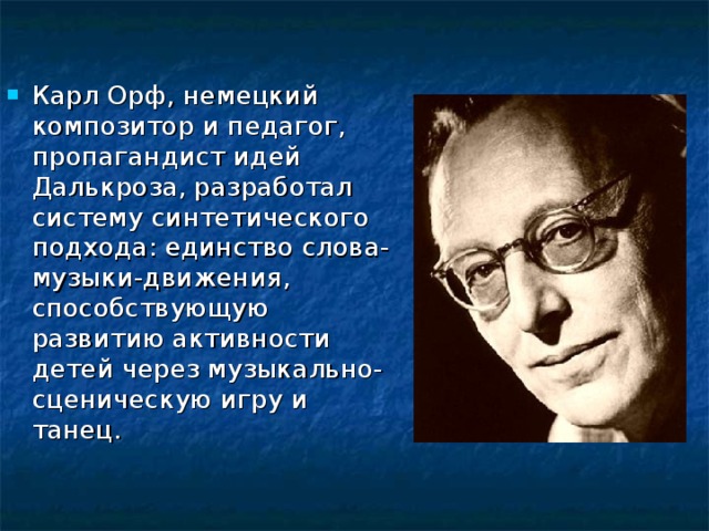 Карл Орф, немецкий композитор и педагог, пропагандист идей Далькроза, разработал систему синтетического подхода: единство слова-музыки-движения, способствующую развитию активности детей через музыкально-сценическую игру и танец.