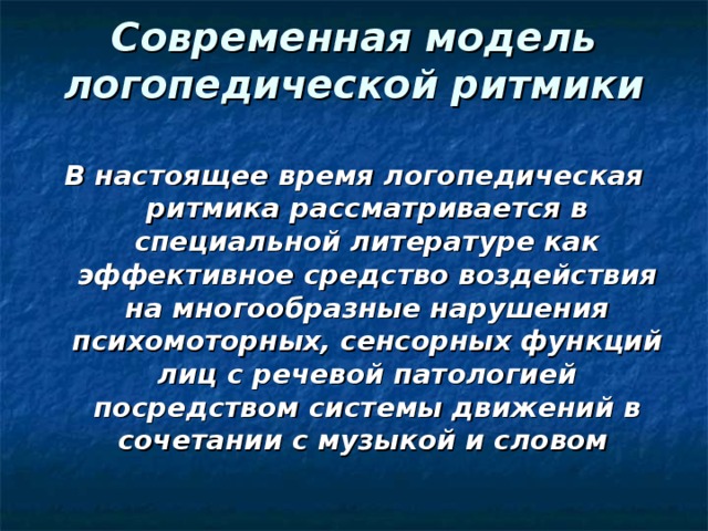 Современная модель логопедической ритмики   В настоящее время логопедическая ритмика рассматривается в специальной литературе как эффективное средство воздействия на многообразные нарушения психомоторных, сенсорных функций лиц с речевой патологией посредством системы движений в сочетании с музыкой и словом