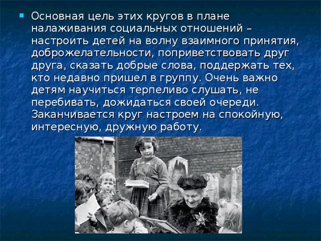 Основная цель этих кругов в плане налаживания социальных отношений – настроить детей на волну взаимного принятия, доброжелательности, поприветствовать друг друга, сказать добрые слова, поддержать тех, кто недавно пришел в группу. Очень важно детям научиться терпеливо слушать, не перебивать, дожидаться своей очереди. Заканчивается круг настроем на спокойную, интересную, дружную работу.