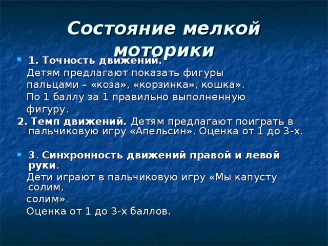 Состояние мелкой моторики 1.  Точность движений.  Детям предлагают показать фигуры  пальцами – «коза», «корзинка», кошка».  По 1 баллу за 1 правильно выполненную  фигуру. 2.  Темп движений. Детям предлагают поиграть в пальчиковую игру «Апельсин». Оценка от 1 до 3-х. 3 . Синхронность движений правой и левой руки .  Дети играют в пальчиковую игру «Мы капусту солим,  солим».  Оценка от 1 до 3-х баллов.