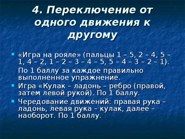 4.  Переключение от одного движения к другому «Игра на рояле» (пальцы 1 – 5, 2 – 4, 5 – 1, 4 – 2, 1 – 2 – 3 – 4 – 5, 5 – 4 – 3 – 2 – 1).  По 1 баллу за каждое правильно выполненное упражнение.