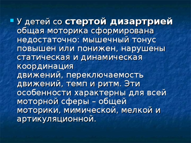 У детей со стертой дизартрией общая моторика сформирована недостаточно: мышечный тонус повышен или понижен, нарушены статическая и динамическая координация движений, переключаемость движений, темп и ритм. Эти особенности характерны для всей моторной сферы – общей моторики, мимической, мелкой и артикуляционной.