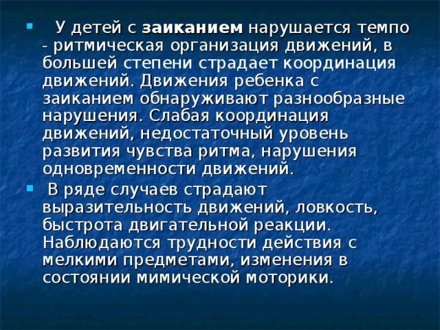    У детей с заиканием нарушается темпо  -  ритмическая организация движений, в большей степени страдает координация движений. Движения ребенка с заиканием обнаруживают разнообразные нарушения. Слабая координация движений, недостаточный уровень развития чувства ритма, нарушения одновременности движений.  В ряде случаев страдают выразительность движений, ловкость, быстрота двигательной реакции. Наблюдаются трудности действия с мелкими предметами, изменения в состоянии мимической моторики.