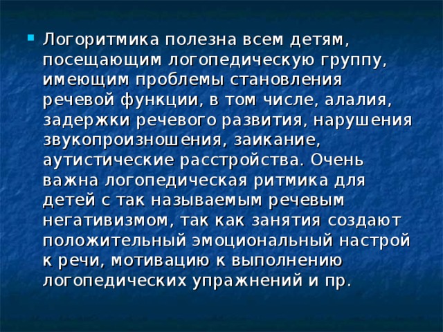 Логоритмика полезна всем детям, посещающим логопедическую группу, имеющим проблемы становления речевой функции, в том числе, алалия, задержки речевого развития, нарушения звукопроизношения, заикание, аутистические расстройства. Очень важна логопедическая ритмика для детей с так называемым речевым негативизмом, так как занятия создают положительный эмоциональный настрой к речи, мотивацию к выполнению логопедических упражнений и пр.