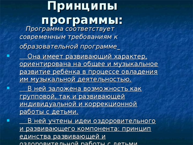 Принципы программы:  Программа соответствует современным требованиям к образовательной программе   Она имеет развивающий характер, ориентирована на общее и музыкальное развитие ребёнка в процессе овладения им музыкальной деятельностью.  В ней заложена возможность как групповой, так и развивающей индивидуальной и коррекционной работы с детьми.  В ней учтены идеи оздоровительного и развивающего компонента: принцип единства развивающей и оздоровительной работы с детьми.