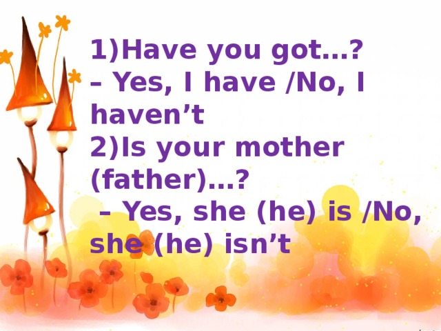 1)Have you got…? – Yes, I have /No, I haven’t 2)Is your mother (father)…? – Yes, she (he) is /No, she (he) isn’t
