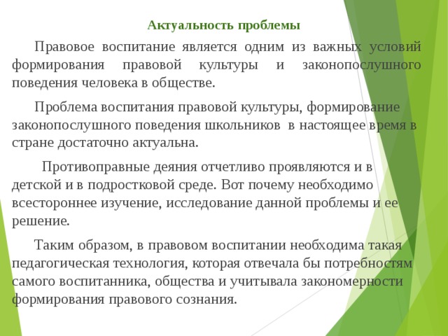 Актуальность проблемы  Правовое воспитание является одним из важных условий формирования правовой культуры и законопослушного поведения человека в обществе.  Проблема воспитания правовой культуры, формирование законопослушного поведения школьников  в настоящее время в стране достаточно актуальна.         Противоправные деяния отчетливо проявляются и в детской и в подростковой среде. Вот почему необходимо всестороннее изучение, исследование данной проблемы и ее решение.      Таким образом, в правовом воспитании необходима такая педагогическая технология, которая отвечала бы потребностям самого воспитанника, общества и учитывала закономерности формирования правового сознания.