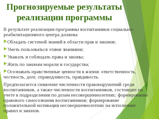 Прогнозируемые результаты реализации программы   В результате реализации программы воспитанники социально-реабилитационного центра должны: Обладать системой знаний в области прав и законов; Уметь пользоваться этими знаниями; Уважать и соблюдать права и законы; Жить по законам морали и государства; Осознавать нравственные ценности в жизни: ответственность, честность, долг, справедливость, правдивость. Предполагается снижение численности правонарушений среди воспитанников, а также численности воспитанников, состоящих на учете в подразделении по делам несовершеннолетних; формирование правового самосознания воспитанников; формирование положительной мотивации несовершеннолетних на исполнение правил и законов.