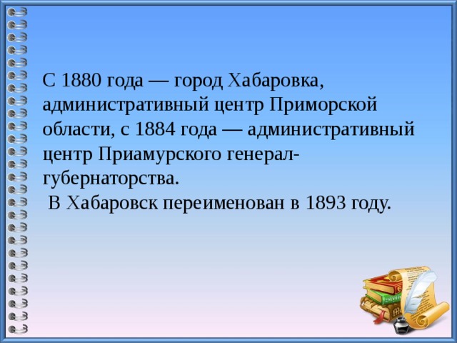 С 1880 года — город Хабаровка, административный центр Приморской области, с 1884 года — административный центр Приамурского генерал-губернаторства.  В Хабаровск переименован в 1893 году.   