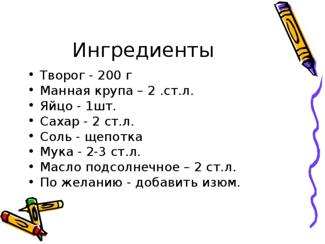 Творог - 200 г Манная крупа – 2 .ст.л. Яйцо - 1шт. Сахар - 2 ст.л. Соль - щепотка Мука - 2-3 ст.л. Масло подсолнечное – 2 ст.л. По желанию - добавить изюм.