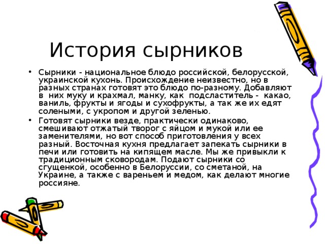 Сырники - национальное блюдо российской, белорусской, украинской кухонь. Происхождение неизвестно, но в разных странах готовят это блюдо по-разному. Добавляют в них муку и крахмал, манку, как подсластитель - какао, ваниль, фрукты и ягоды и сухофрукты, а так же их едят солеными, с укропом и другой зеленью. Готовят сырники везде, практически одинаково, смешивают отжатый творог с яйцом и мукой или ее заменителями, но вот способ приготовления у всех разный. Восточная кухня предлагает запекать сырники в печи или готовить на кипящем масле. Мы же привыкли к традиционным сковородам. Подают сырники со сгущенкой, особенно в Белоруссии, со сметаной, на Украине, а также с вареньем и медом, как делают многие россияне.