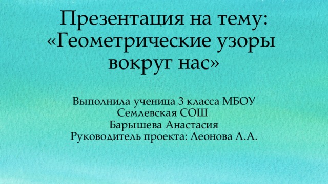 Презентация на тему: «Геометрические узоры вокруг нас»   Выполнила ученица 3 класса МБОУ Семлевская СОШ  Барышева Анастасия  Руководитель проекта: Леонова Л.А.