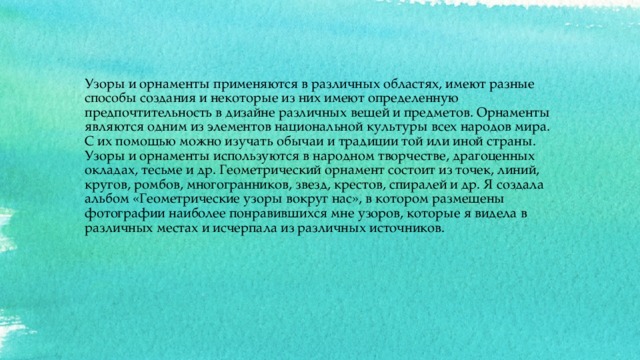 Узоры и орнаменты применяются в различных областях, имеют разные способы создания и некоторые из них имеют определенную предпочтительность в дизайне различных вещей и предметов. Орнаменты являются одним из элементов национальной культуры всех народов мира. С их помощью можно изучать обычаи и традиции той или иной страны. Узоры и орнаменты используются в народном творчестве, драгоценных окладах, тесьме и др. Геометрический орнамент состоит из точек, линий, кругов, ромбов, многогранников, звезд, крестов, спиралей и др. Я создала альбом «Геометрические узоры вокруг нас», в котором размещены фотографии наиболее понравившихся мне узоров, которые я видела в различных местах и исчерпала из различных источников.