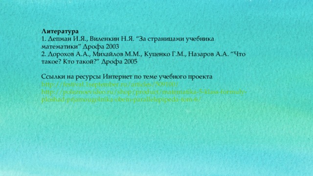 Литература 1. Депман И.Я., Виленкин Н.Я. “За страницами учебника математики” Дрофа 2003 2. Дорохов А.А., Михайлов М.М., Куценко Г.М., Назаров А.А. “Что такое? Кто такой?” Дрофа 2005 Ссылки на ресурсы Интернет по теме учебного проекта http://festival.1september.ru/articles/509100/ http://poleznoevideo.ru/shop/product/matematika-5-klass-formuly-ploshad-prjamougolnika-obem-parallelepipeda-tom-6/