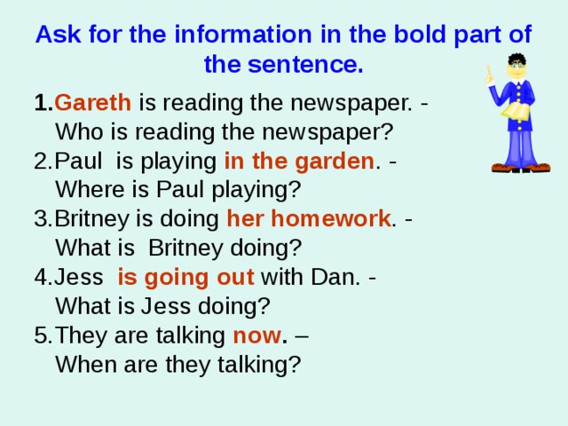 Ask for the information in the bold part of the sentence. 1. Gareth  is reading the newspaper. -   Who is reading the newspaper? 2.Paul is playing  in the garden . -   Where is Paul playing? 3.Britney is doing  her homework . -   What is Britney doing? 4.Jess    is going out with Dan. -   What is Jess doing? 5.They are talking  now . –  When are they talking? 