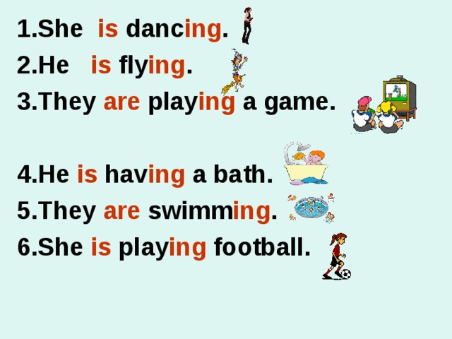 1.She is danc ing . 2.He is fly ing . 3.They are play ing a game.  4.He is hav ing a bath. 5.They are swimm ing . 6.She is play ing football.