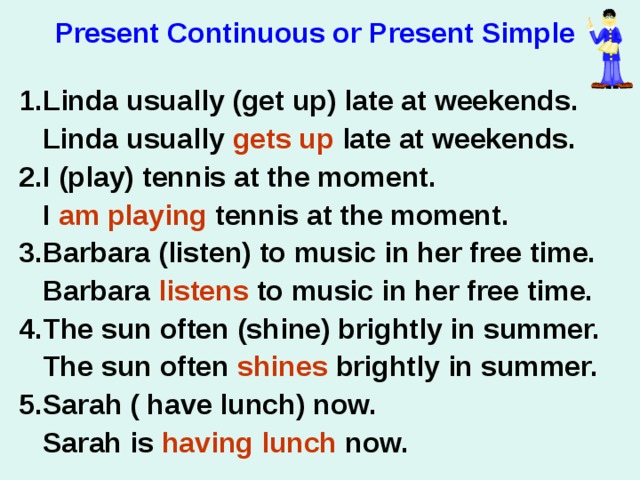 Present Continuous or Present Simple  1.Linda usually (get up) late at weekends.  Linda usually gets up late at weekends. 2.I (play) tennis at the moment.  I am playing tennis at the moment. 3.Barbara (listen) to music in her free time.  Barbara listens to music in her free time. 4.The sun often (shine) brightly in summer.  The sun often shines brightly in summer. 5.Sarah ( have lunch) now.  Sarah is having lunch now.