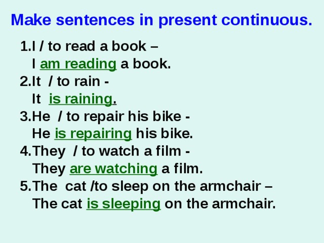 Make sentences in present сontinuous.   1.I / to read a book –  I am reading a book. 2.It / to rain -   It is raining . 3.He / to repair his bike -   He is repairing his bike. 4.They / to watch a film -   They are watching a film. 5.The cat /to sleep on the armchair –  The cat is sleeping on the armchair.  
