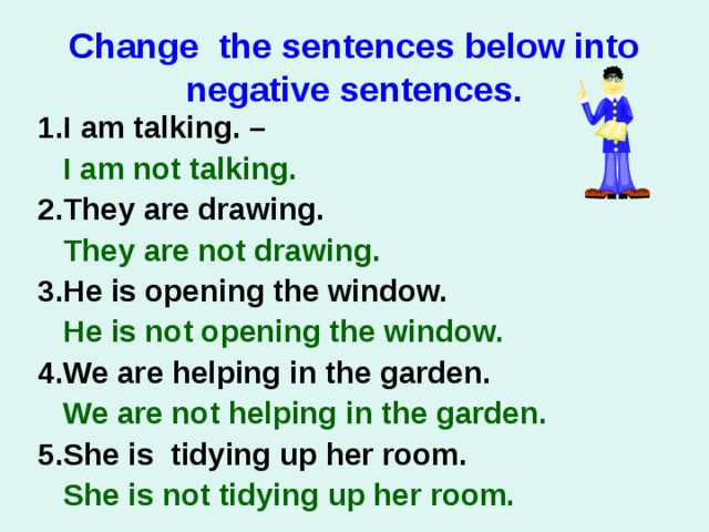 Change the sentences below into negative sentences. 1.I am talking. –  I am not talking.   2.They are drawing.  They are not drawing.   3.He is opening the window.  He is not opening the window.  4.We are helping in the garden.  We are not helping in the garden. 5.She is tidying up her room.  She is not tidying up her room.