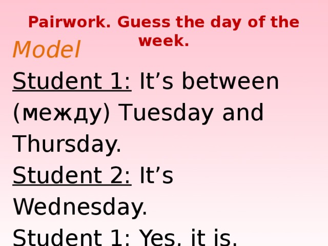 Pairwork. Guess the day of the week. Model  Student 1: It’s between (между) Tuesday and Thursday.  Student 2: It’s Wednesday.  Student 1: Yes, it is.