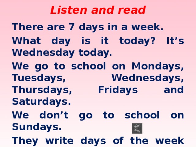 Listen and read There are 7 days in a week. What day is it today? It’s Wednesday today. We go to school on Mondays, Tuesdays, Wednesdays, Thursdays, Fridays and Saturdays. We don’t go to school on Sundays. They write days of the week with a capital letter in England.