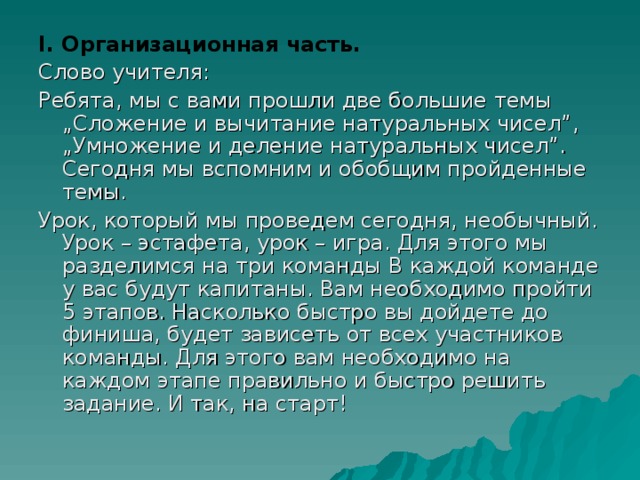 І. Организационная часть. Слово учителя: Ребята, мы с вами прошли две большие темы „Сложение и вычитание натуральных чисел”, „Умножение и деление натуральных чисел”. Сегодня мы вспомним и обобщим пройденные темы. Урок, который мы проведем сегодня, необычный. Урок – эстафета, урок – игра. Для этого мы разделимся на три команды В каждой команде у вас будут капитаны. Вам необходимо пройти 5 этапов. Насколько быстро вы дойдете до финиша, будет зависеть от всех участников команды. Для этого вам необходимо на каждом этапе правильно и быстро решить задание. И так, на старт!