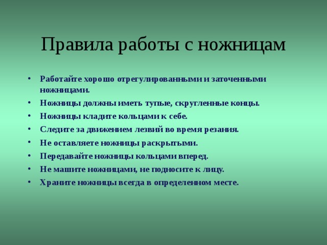 Правила работы с ножницам Работайте хорошо отрегулированными и заточенными ножницами. Ножницы должны иметь тупые, скругленные концы. Ножницы кладите кольцами к себе. Следите за движением лезвий во время резания. Не оставляете ножницы раскрытыми. Передавайте ножницы кольцами вперед. Не машите ножницами, не подносите к лицу. Храните ножницы всегда в определенном месте.