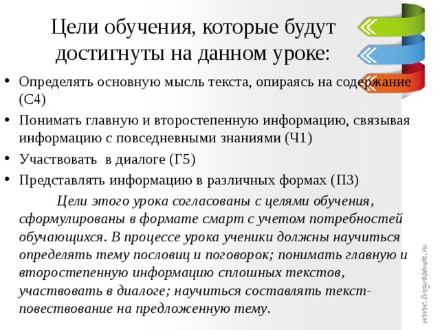 Цели обучения, которые будут достигнуты на данном уроке: Определять основную мысль текста, опираясь на содержание (С4) Понимать главную и второстепенную информацию, связывая информацию с повседневными знаниями (Ч1) Участвовать в диалоге (Г5) Представлять информацию в различных формах (П3)  Цели этого урока согласованы с целями обучения, сформулированы в формате смарт с учетом потребностей обучающихся. В процессе урока ученики должны научиться определять тему пословиц и поговорок; понимать главную и второстепенную информацию сплошных текстов, участвовать в диалоге; научиться составлять текст- повествование на предложенную тему .