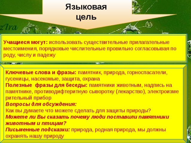 Языковая цель Учащиеся могут: использовать существительные прилагательные местоимения, порядковые числительные провильно согласовывая по роду, числу и падежу  Ключевые слова и фразы: памятник, природа, горноспасатели,  гусеницы, насекомые, защита, охрана Полезные фразы для беседы: памятники животным, надпись на памятнике, противодифтеритную сыворотку (лекарство), электроизме рительный прибор Вопросы для обсуждения: Как вы думаете что можете сделать для защиты природы? Можете ли Вы сказать почему люди поставили памятники животным и птицам? Письменные подсказки: природа, родная природа, мы должны охранять нашу природу