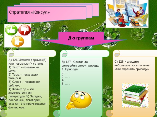 Стратегия «Консул» Д-з группам С) 128 Напишите небольшое эссе по теме «Как охранять природу» А) 126 Укажите верные (В) или неверные (Н) ответы. 1) Текст – по­казахски мәтін. 2) Тема – по­казахски тақырып. 3) Слово – по­казахски сөйлем. 4) Фольклор – это художественная литература. 5) Загадки, пословицы, поговорки, сказки – это произведения фольклора В) 127 Составьте синквейн к слову природа. 1. Природа. 2. … . 3. … . 4. … . 5. … .