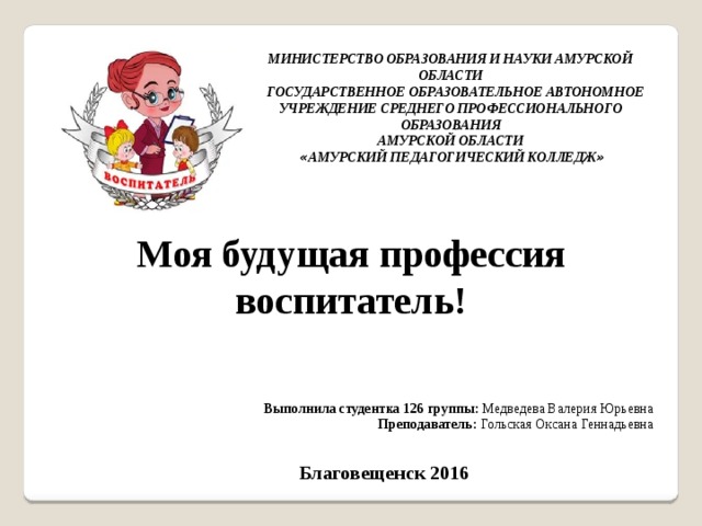 МИНИСТЕРСТВО ОБРАЗОВАНИЯ И НАУКИ АМУРСКОЙ ОБЛАСТИ  ГОСУДАРСТВЕННОЕ ОБРАЗОВАТЕЛЬНОЕ АВТОНОМНОЕ УЧРЕЖДЕНИЕ СРЕДНЕГО ПРОФЕССИОНАЛЬНОГО ОБРАЗОВАНИЯ  АМУРСКОЙ ОБЛАСТИ   « АМУРСКИЙ ПЕДАГОГИЧЕСКИЙ КОЛЛЕДЖ » Моя будущая профессия воспитатель! Моя будущая профессия- воспитатель. Выполнила студентка 126 группы: Медведева Валерия Юрьевна Преподаватель: Гольская Оксана Геннадьевна Благовещенск 2016